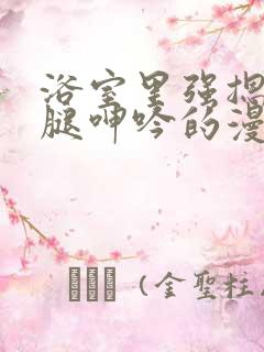 浴室里强摁做开腿呻吟的漫画