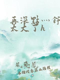 再深点灬舒服灬太大了h