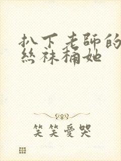 扒下老师的黑色丝袜桶她