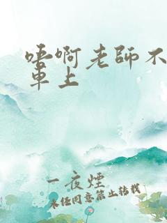 唔啊老师不可以车上