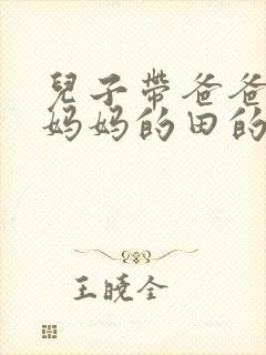 儿子带爸爸耕耘妈妈的田的说说