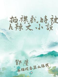 拍裸戏时被c了h辣文小说