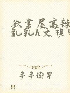 欲书屋高辣h文乱乳h文视频