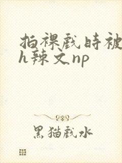 拍裸戏时被c了h辣文np