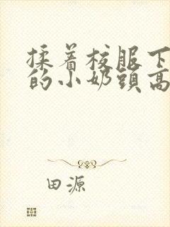 揉着校服下粉嫩的小奶头高h