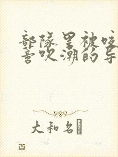 部队里被咬住花蒂吹潮的导演是谁