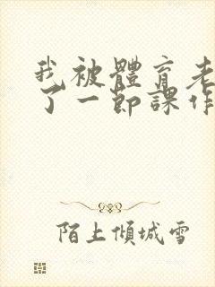 我被体育老师c了一节课作文渺渺