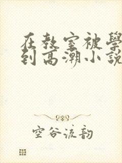 在教室被学长揉到高潮小说软件