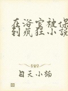 在浴室被保安C到疯狂小说