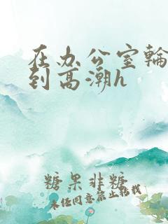 在办公室轮流澡到高潮h