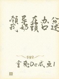 领导在办公室含我奶头口述