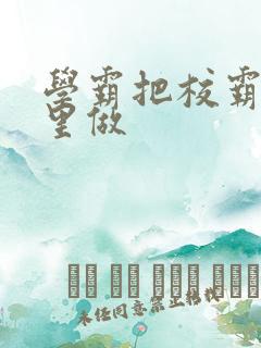 学霸把校霸往死里做