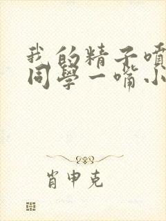 我的精子喷了女同学一嘴小说