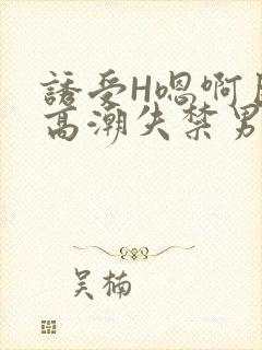 诱受H嗯啊巨肉高潮失禁男男