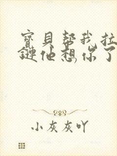 宝贝帮我拉开拉链他想你了