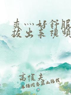 爽灬好舒服灬别拔出来视频人