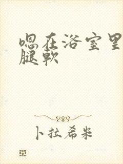 嗯在浴室里做到腿软