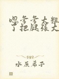 嗯爹爹太粗太长了把腿张大点