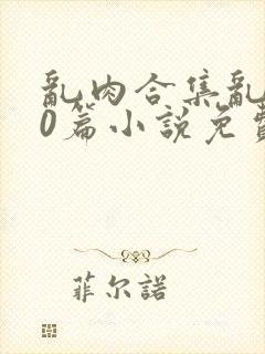 乱肉合集乱500篇小说免费下载