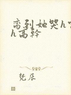 脔到她哭h宫交h高干