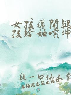 女孩迈开腿让男孩给她嗦坤巴