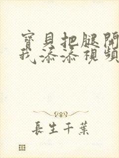 宝贝把腿开大让我添添视频