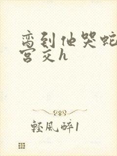 脔到他哭蛇双根宫交h