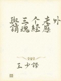 与三个老外三p销魂经历