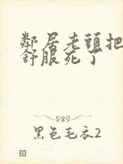 邻居老头把我弄舒服死了