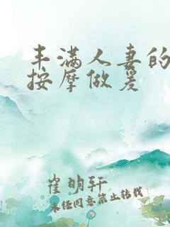 丰满人妻的精油按摩做爰