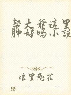 帮大爷这里消消肿好吗小说