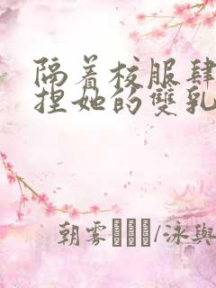 隔着校服肆意揉捏她的双乳