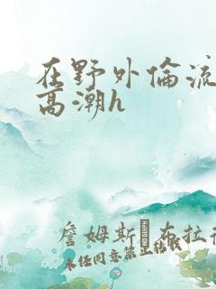 在野外伦流澡到高潮h