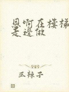 恩啊在楼梯上边走边做