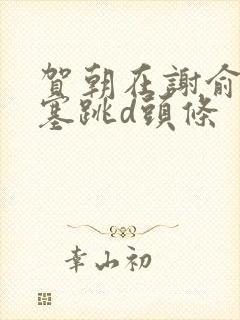 贺朝在谢俞里面塞跳d头条