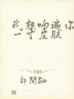 我想吻遍你的每一寸皮肤