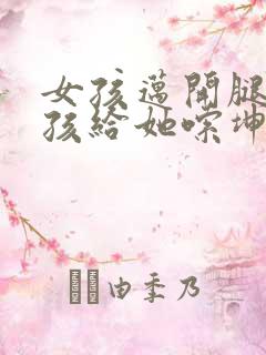 女孩迈开腿让男孩给她嗦坤巴