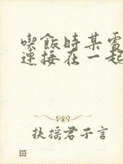 吃饭时某处紧密连接在一起全文