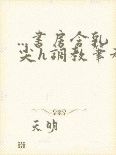 ...书房含乳尖h调教笔趣阁