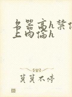 名器高h禁伦桌上肉伦h