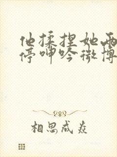 他揉捏她两乳不停呻吟微博