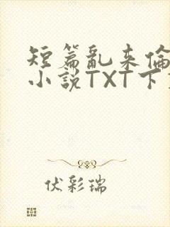 短篇乱来伦系列小说TXT下载