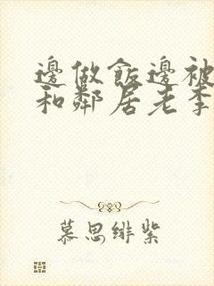 边做饭边被躁我和邻居老李小芳