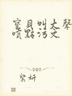 宝贝叫大声点多喷点污文