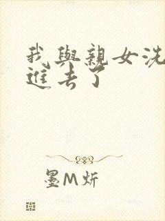 我与亲女洗澡时进去了