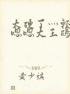 太硬了灬轻点灬嗯嗯大王鸥