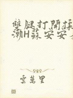 双腿打开揉弄高潮H苏安安秦慕深