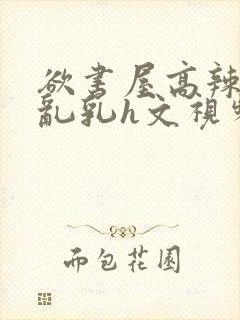 欲书屋高辣h文乱乳h文视频