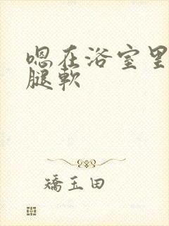 嗯在浴室里做到腿软