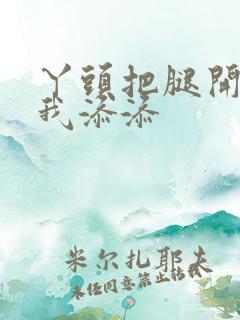 丫头把腿开大让我添添